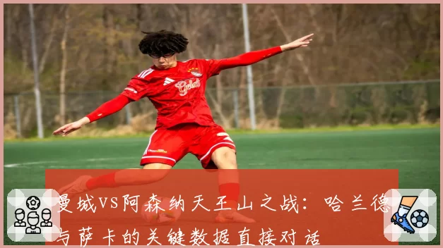 曼城vs阿森纳天王山之战：哈兰德与萨卡的关键数据直接对话