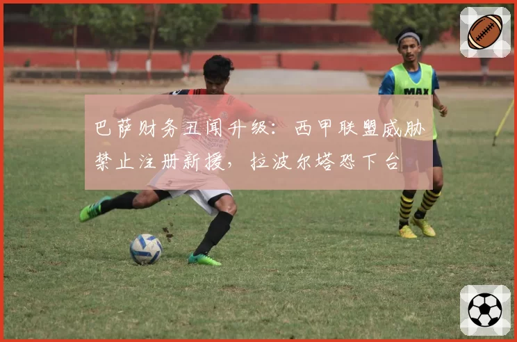 巴萨财务丑闻升级：西甲联盟威胁禁止注册新援，拉波尔塔恐下台