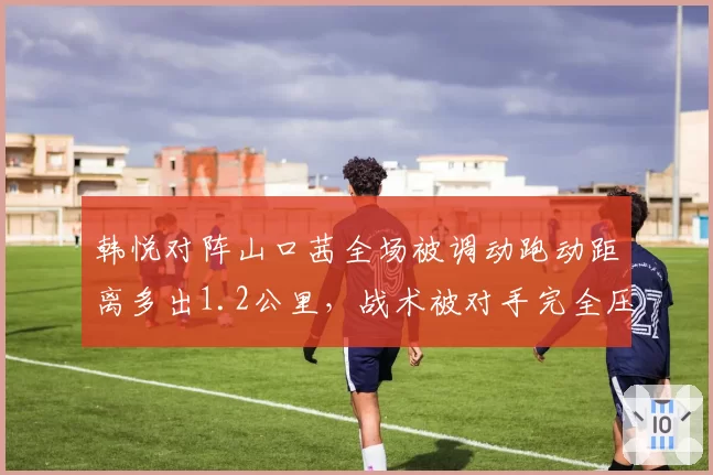 韩悦对阵山口茜全场被调动跑动距离多出1.2公里,战术被对手完全压制?