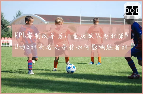 KPL赛制改革后，重庆狼队与北京WB的S组头名之争将如何影响胜者组对阵？