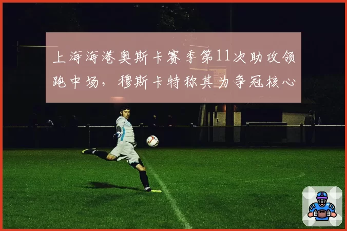 上海海港奥斯卡赛季第11次助攻领跑中场，穆斯卡特称其为争冠核心拼图