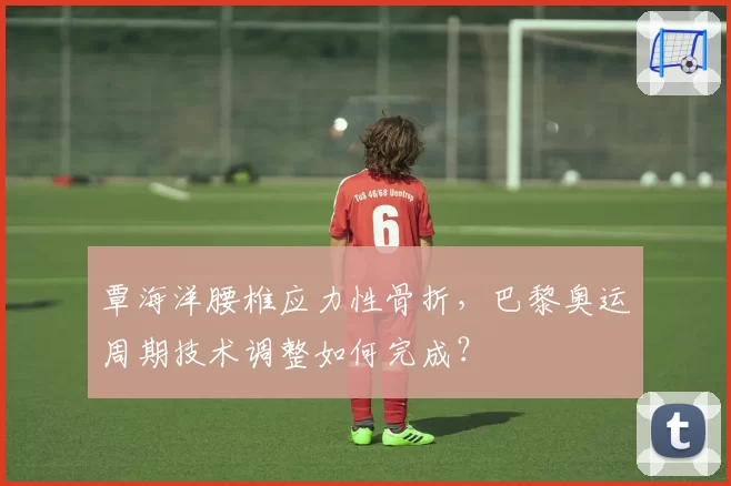 覃海洋腰椎应力性骨折，巴黎奥运周期技术调整如何完成？