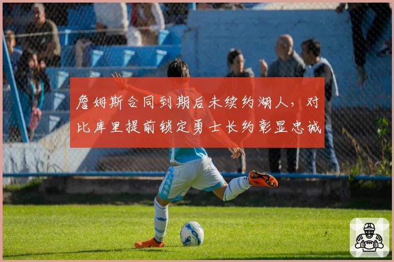 詹姆斯合同到期后未续约湖人,对比库里提前锁定勇士长约彰显忠诚度差异