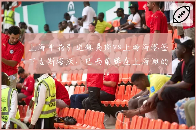 上海申花引进路易斯vs上海海港签下古斯塔沃，巴西前锋在上海滩的数据对决
