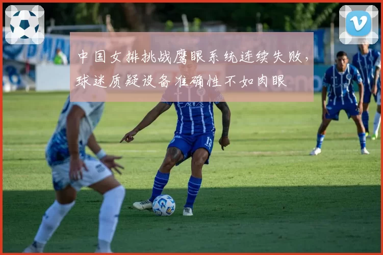 中国女排挑战鹰眼系统连续失败，球迷质疑设备准确性不如肉眼