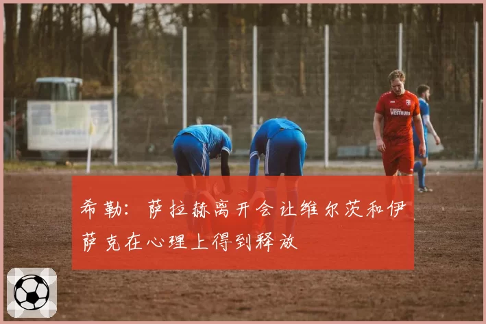 希勒:萨拉赫离开会让维尔茨和伊萨克在心理上得到释放