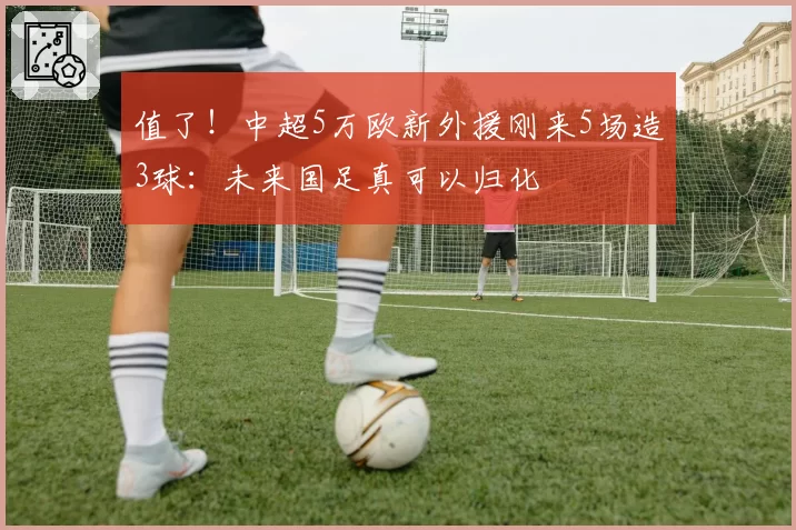 值了！中超5万欧新外援刚来5场造3球：未来国足真可以归化