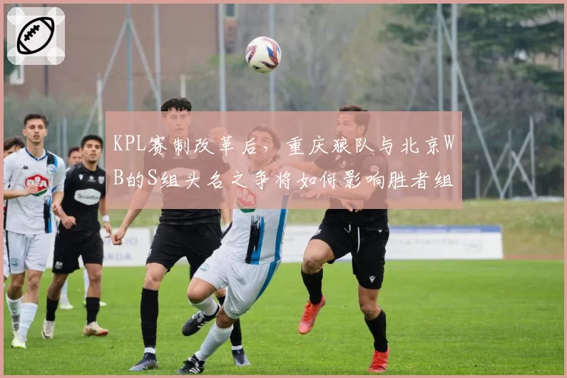 KPL赛制改革后，重庆狼队与北京WB的S组头名之争将如何影响胜者组对阵？