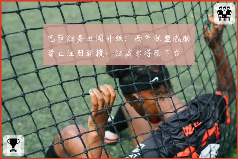 巴萨财务丑闻升级：西甲联盟威胁禁止注册新援，拉波尔塔恐下台