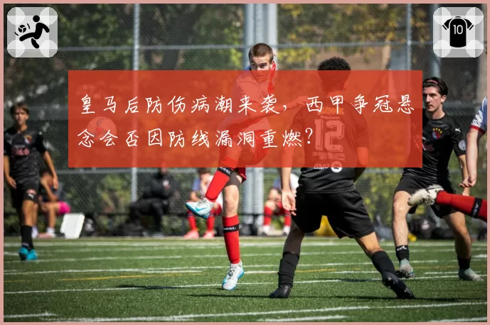 皇马后防伤病潮来袭，西甲争冠悬念会否因防线漏洞重燃？