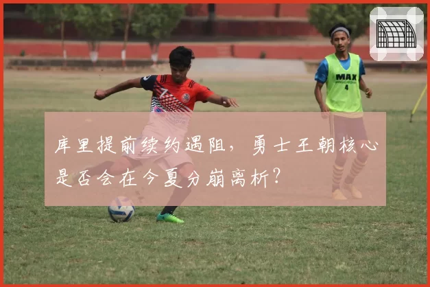 库里提前续约遇阻，勇士王朝核心是否会在今夏分崩离析？