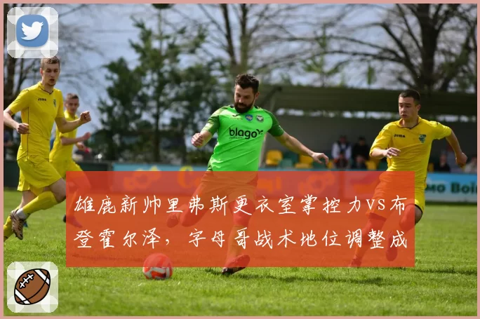 雄鹿新帅里弗斯更衣室掌控力vs布登霍尔泽，字母哥战术地位调整成关键
