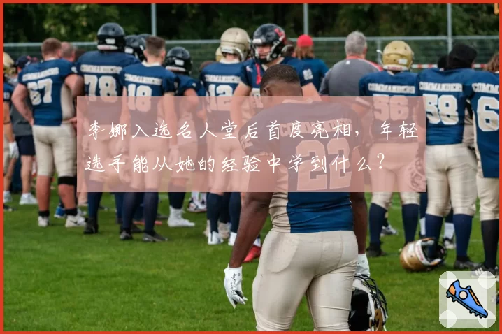 李娜入选名人堂后首度亮相,年轻选手能从她的经验中学到什么?