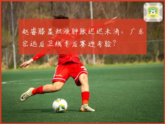 赵睿膝盖积液肿胀迟迟未消,广东宏远后卫线季后赛迎考验?