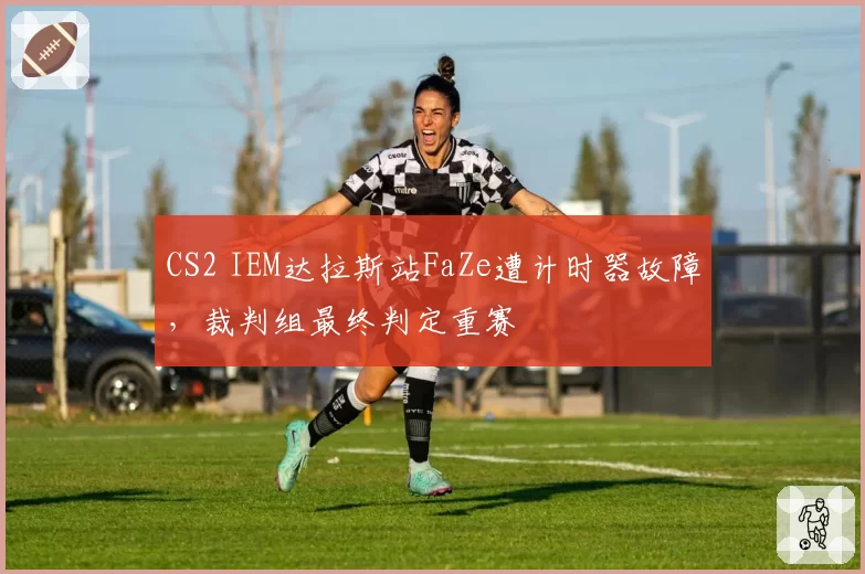 CS2 IEM达拉斯站FaZe遭计时器故障,裁判组最终判定重赛
