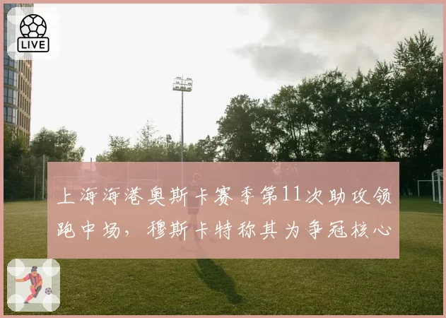 上海海港奥斯卡赛季第11次助攻领跑中场，穆斯卡特称其为争冠核心拼图