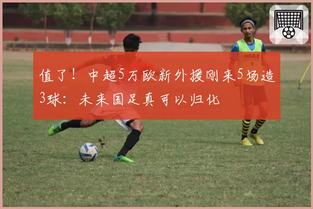 值了！中超5万欧新外援刚来5场造3球：未来国足真可以归化