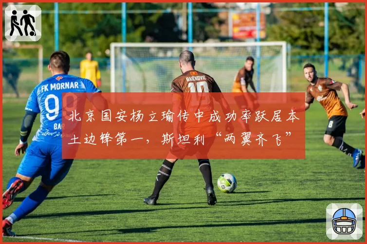 北京国安杨立瑜传中成功率跃居本土边锋第一，斯坦利“两翼齐飞”战术迎来新变量