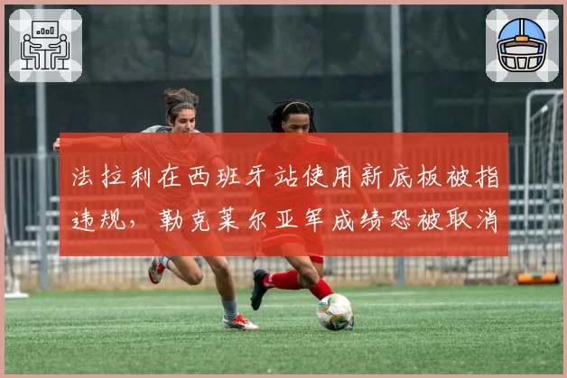 法拉利在西班牙站使用新底板被指违规，勒克莱尔亚军成绩恐被取消