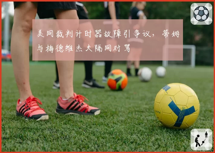 美网裁判计时器故障引争议,蒂姆与梅德维杰夫隔网对骂