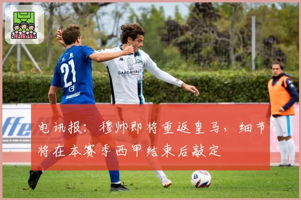 电讯报:穆帅即将重返皇马,细节将在本赛季西甲结束后敲定