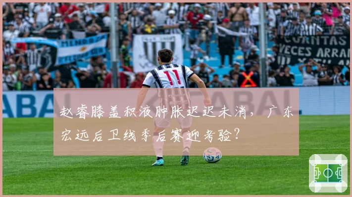 赵睿膝盖积液肿胀迟迟未消,广东宏远后卫线季后赛迎考验?