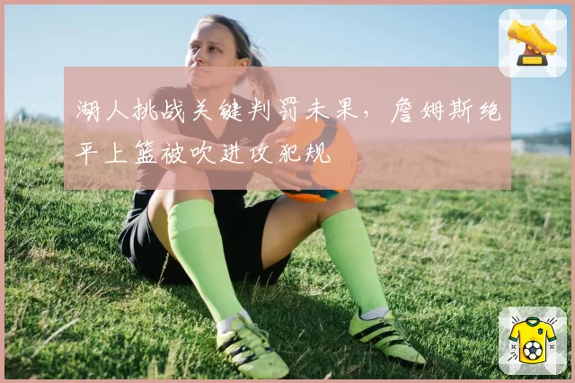 湖人挑战关键判罚未果,詹姆斯绝平上篮被吹进攻犯规