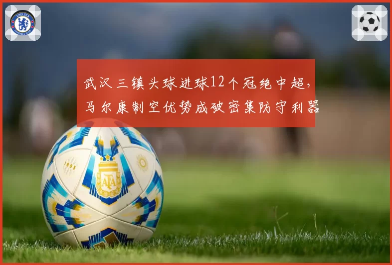 武汉三镇头球进球12个冠绝中超，马尔康制空优势成破密集防守利器