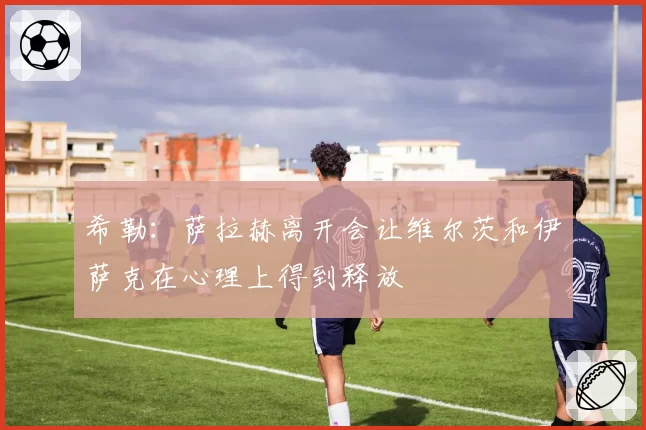希勒：萨拉赫离开会让维尔茨和伊萨克在心理上得到释放
