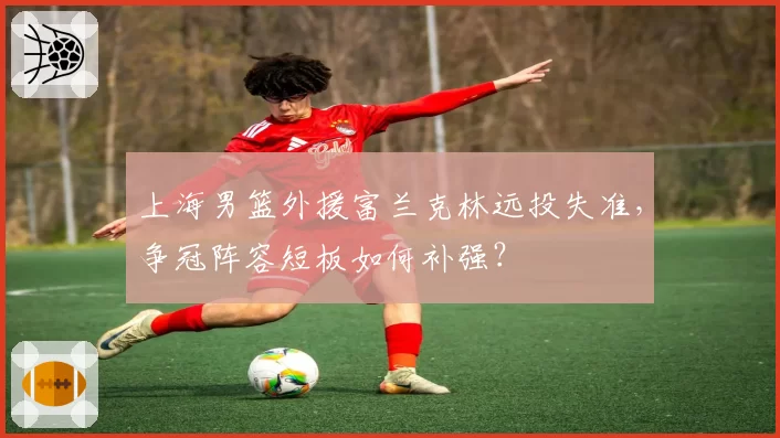 上海男篮外援富兰克林远投失准,争冠阵容短板如何补强?