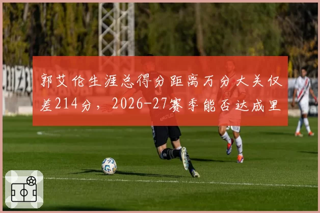 郭艾伦生涯总得分距离万分大关仅差214分，2026-27赛季能否达成里程碑？