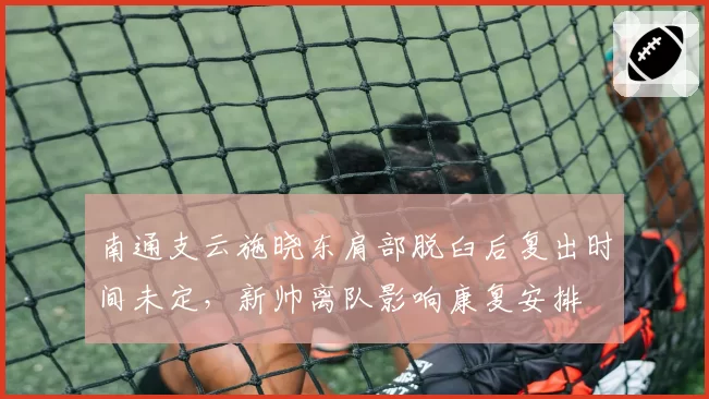 南通支云施晓东肩部脱臼后复出时间未定，新帅离队影响康复安排