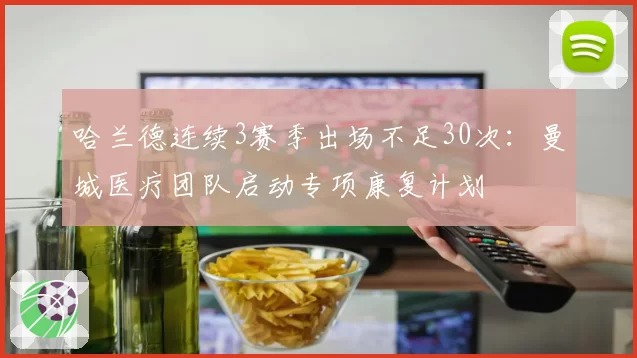 哈兰德连续3赛季出场不足30次:曼城医疗团队启动专项康复计划