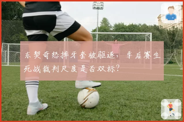 东契奇怒摔牙套被驱逐，季后赛生死战裁判尺度是否双标？