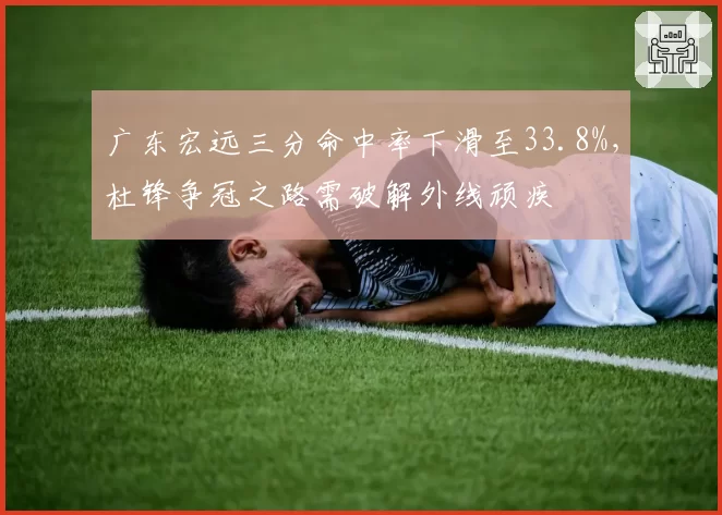 广东宏远三分命中率下滑至33.8%，杜锋争冠之路需破解外线顽疾