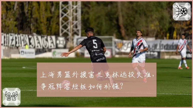 上海男篮外援富兰克林远投失准,争冠阵容短板如何补强?