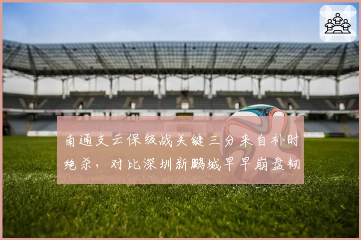南通支云保级战关键三分来自补时绝杀，对比深圳新鹏城早早崩盘韧性反差
