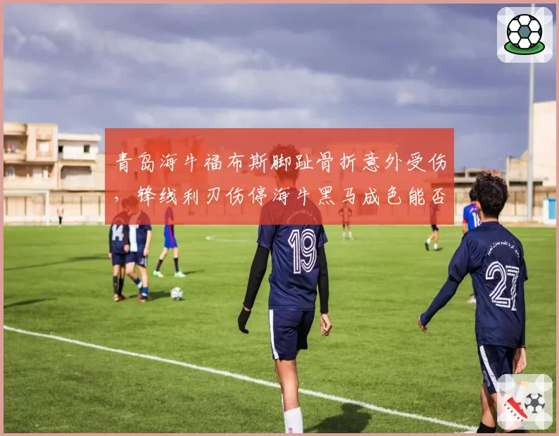 青岛海牛福布斯脚趾骨折意外受伤，锋线利刃伤停海牛黑马成色能否延续？