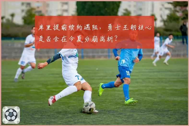 库里提前续约遇阻，勇士王朝核心是否会在今夏分崩离析？