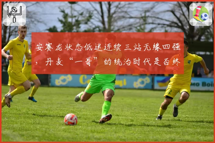 安赛龙状态低迷连续三站无缘四强，丹麦“一哥”的统治时代是否终结？