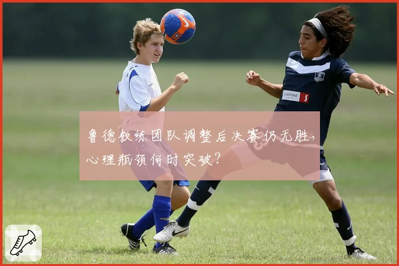 鲁德教练团队调整后决赛仍无胜，心理瓶颈何时突破？