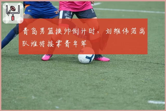 青岛男篮换帅倒计时,刘维伟若离队谁将接掌青年军