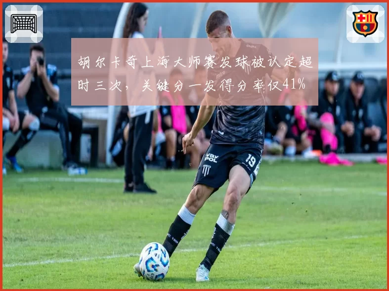 胡尔卡奇上海大师赛发球被认定超时三次,关键分一发得分率仅41%