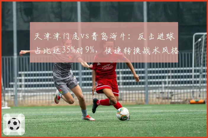 天津津门虎vs青岛海牛：反击进球占比达35%对9%，快速转换战术风格迥异