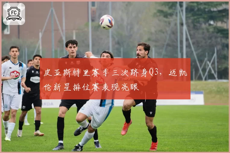 皮亚斯特里赛季三次跻身Q3，迈凯伦新星排位赛表现亮眼