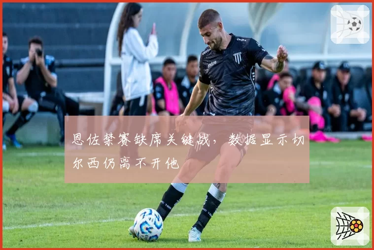 恩佐禁赛缺席关键战，数据显示切尔西仍离不开他