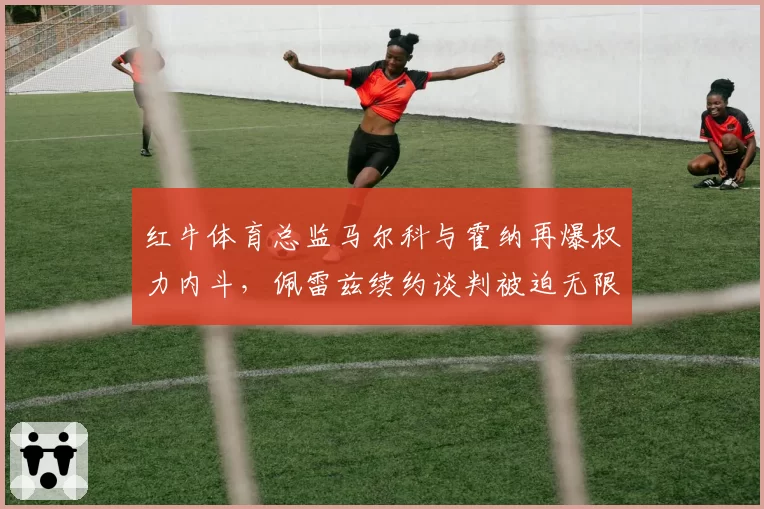 红牛体育总监马尔科与霍纳再爆权力内斗,佩雷兹续约谈判被迫无限期搁置