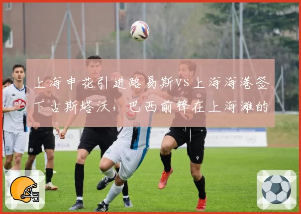 上海申花引进路易斯vs上海海港签下古斯塔沃，巴西前锋在上海滩的数据对决
