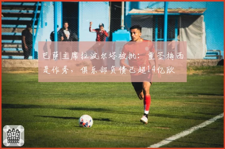 巴萨主席拉波尔塔被批:重签梅西是作秀,俱乐部负债已超14亿欧