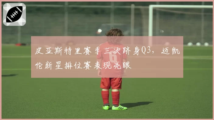 皮亚斯特里赛季三次跻身Q3，迈凯伦新星排位赛表现亮眼